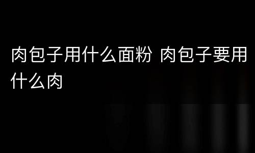 肉包子用什么面粉 肉包子要用什么肉
