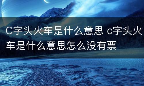 C字头火车是什么意思 c字头火车是什么意思怎么没有票