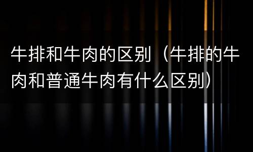 牛排和牛肉的区别（牛排的牛肉和普通牛肉有什么区别）