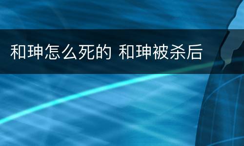 和珅怎么死的 和珅被杀后