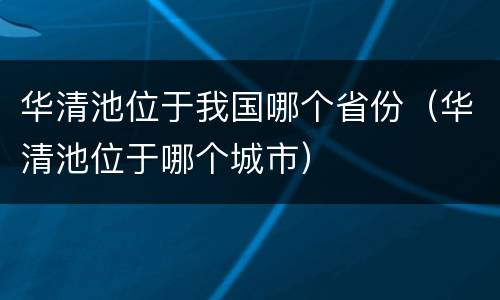 华清池位于我国哪个省份（华清池位于哪个城市）