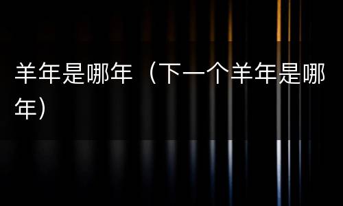 羊年是哪年（下一个羊年是哪年）