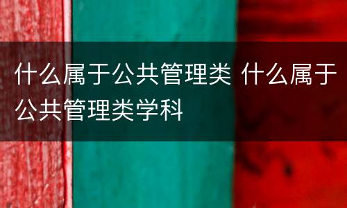 什么属于公共管理类 什么属于公共管理类学科