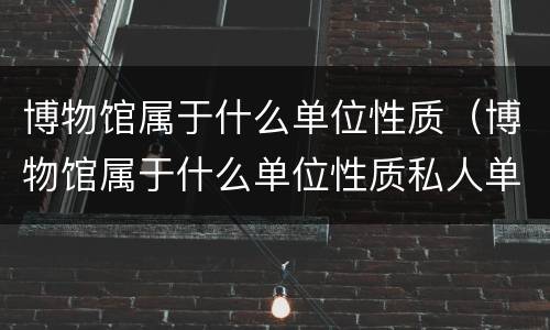 博物馆属于什么单位性质（博物馆属于什么单位性质私人单位）