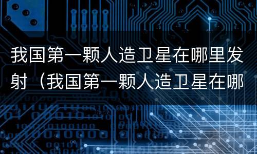 我国第一颗人造卫星在哪里发射（我国第一颗人造卫星在哪里发射的呢）