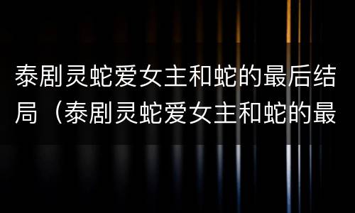 泰剧灵蛇爱女主和蛇的最后结局（泰剧灵蛇爱女主和蛇的最后结局怎么样）