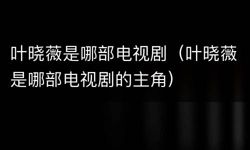 叶晓薇是哪部电视剧（叶晓薇是哪部电视剧的主角）