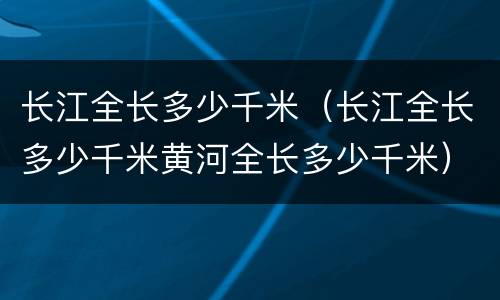 长江全长多少千米(长江全长多少千米黄河全长多少千米)