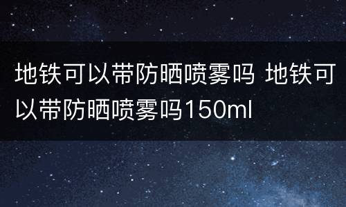 地铁可以带防晒喷雾吗 地铁可以带防晒喷雾吗150ml