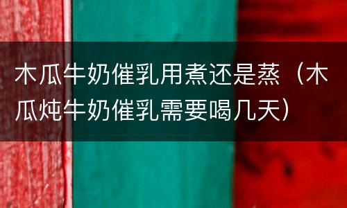 木瓜牛奶催乳用煮还是蒸（木瓜炖牛奶催乳需要喝几天）