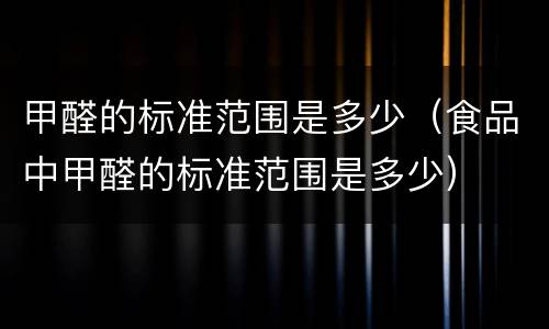 甲醛的标准范围是多少（食品中甲醛的标准范围是多少）
