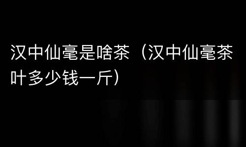 汉中仙毫是啥茶（汉中仙毫茶叶多少钱一斤）