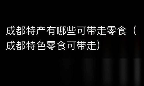 成都特产有哪些可带走零食（成都特色零食可带走）