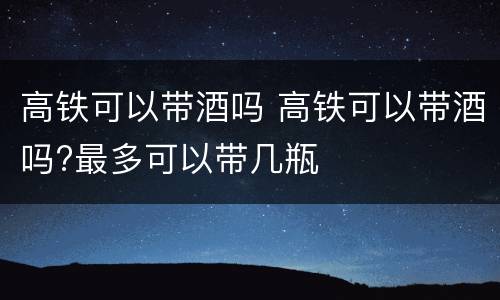 高铁可以带酒吗 高铁可以带酒吗?最多可以带几瓶