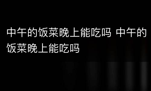 中午的饭菜晚上能吃吗 中午的饭菜晚上能吃吗