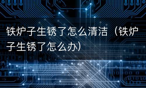 铁炉子生锈了怎么清洁（铁炉子生锈了怎么办）