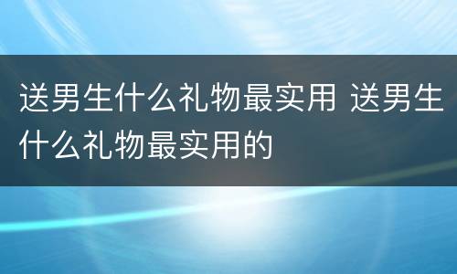 送男生什么礼物最实用 送男生什么礼物最实用的