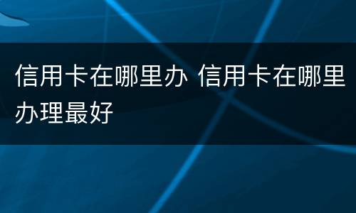 信用卡在哪里办 信用卡在哪里办理最好