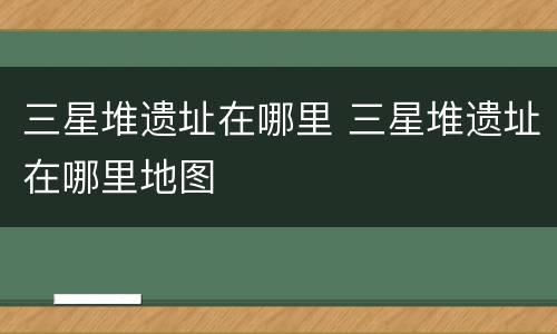 三星堆遗址在哪里 三星堆遗址在哪里地图