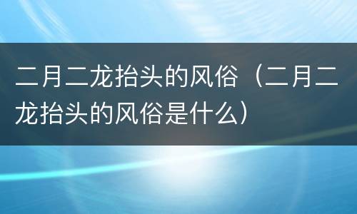 二月二龙抬头的风俗（二月二龙抬头的风俗是什么）