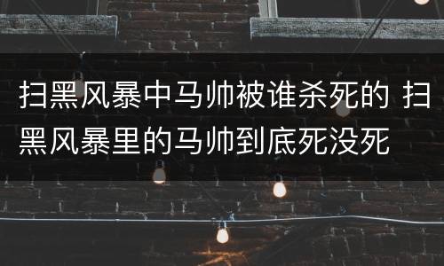 扫黑风暴中马帅被谁杀死的 扫黑风暴里的马帅到底死没死