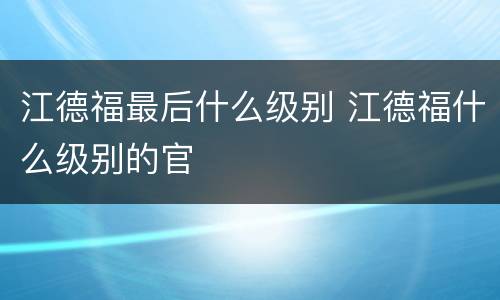 江德福最后什么级别 江德福什么级别的官