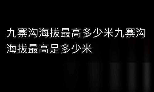 九寨沟海拔最高多少米九寨沟海拔最高是多少米