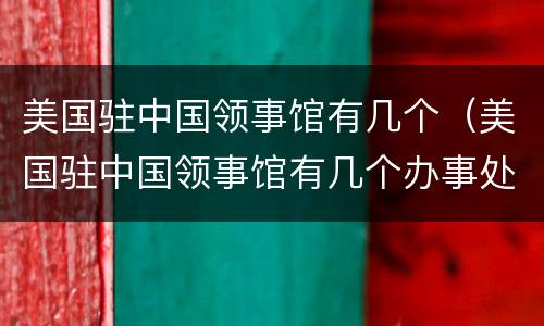 美国驻中国领事馆有几个（美国驻中国领事馆有几个办事处）