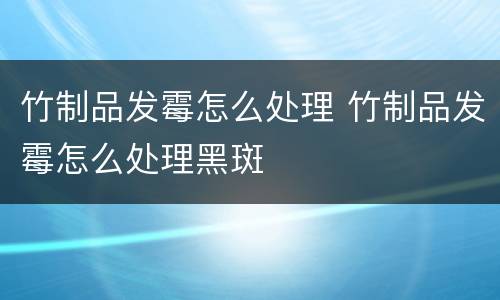 竹制品发霉怎么处理 竹制品发霉怎么处理黑斑