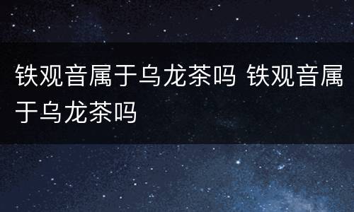 铁观音属于乌龙茶吗 铁观音属于乌龙茶吗