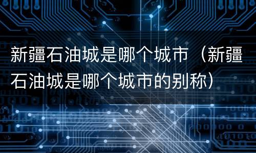 新疆石油城是哪个城市（新疆石油城是哪个城市的别称）