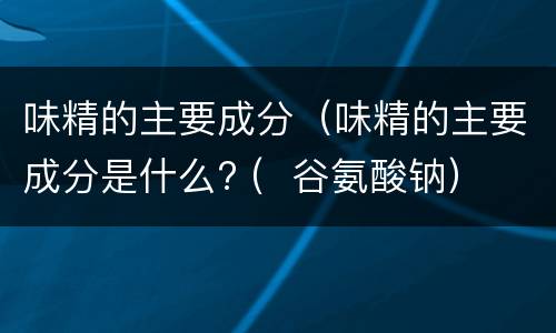 味精的主要成分（味精的主要成分是什么? (  谷氨酸钠）