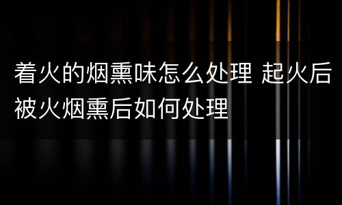 着火的烟熏味怎么处理 起火后被火烟熏后如何处理