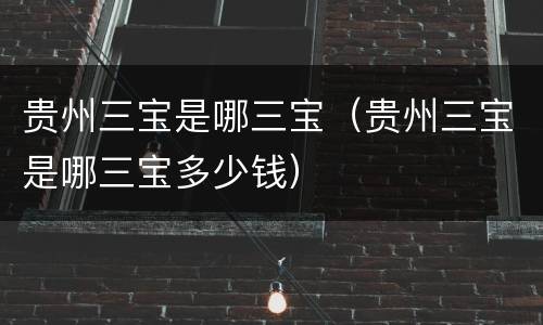 贵州三宝是哪三宝（贵州三宝是哪三宝多少钱）