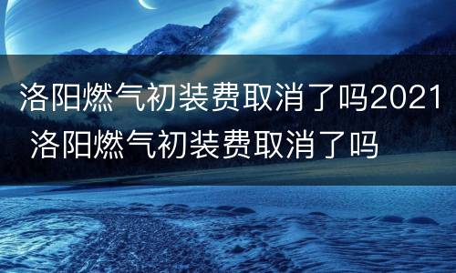洛阳燃气初装费取消了吗2021 洛阳燃气初装费取消了吗