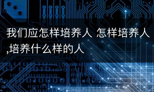 我们应怎样培养人 怎样培养人,培养什么样的人