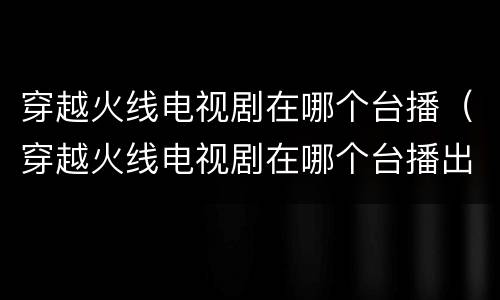 穿越火线电视剧在哪个台播（穿越火线电视剧在哪个台播出）