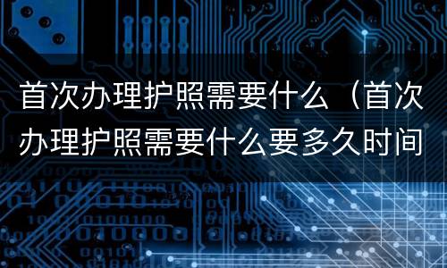 首次办理护照需要什么（首次办理护照需要什么要多久时间）
