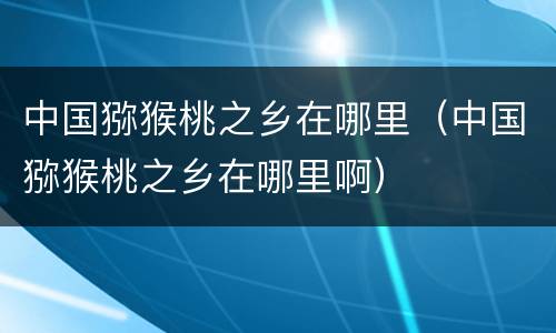 中国猕猴桃之乡在哪里（中国猕猴桃之乡在哪里啊）