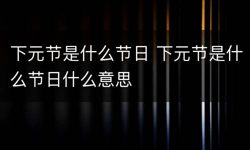 下元节是什么节日 下元节是什么节日什么意思