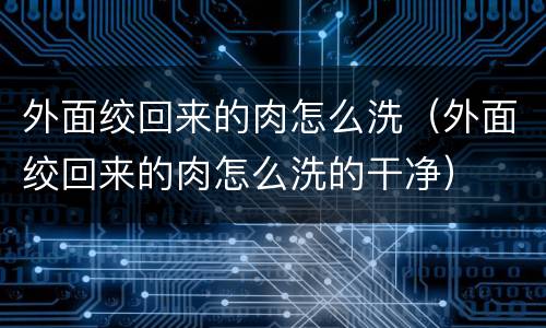外面绞回来的肉怎么洗（外面绞回来的肉怎么洗的干净）