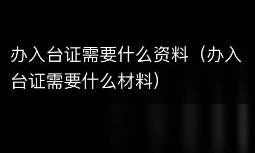 办入台证需要什么资料（办入台证需要什么材料）
