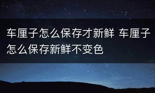 车厘子怎么保存才新鲜 车厘子怎么保存新鲜不变色