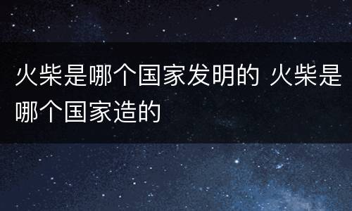 火柴是哪个国家发明的 火柴是哪个国家造的