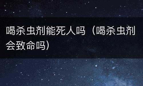 喝杀虫剂能死人吗（喝杀虫剂会致命吗）
