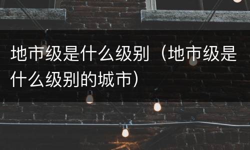地市级是什么级别（地市级是什么级别的城市）