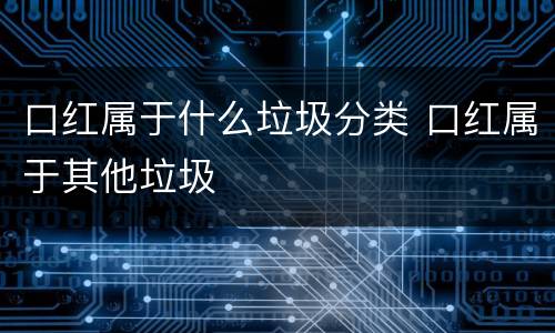 口红属于什么垃圾分类 口红属于其他垃圾