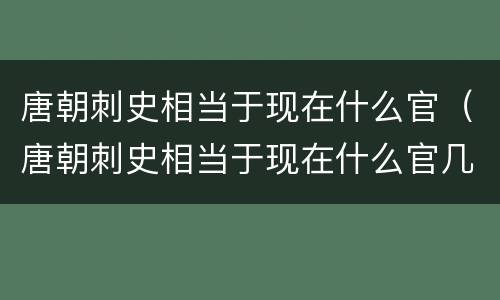 唐朝刺史相当于现在什么官（唐朝刺史相当于现在什么官几品官员）