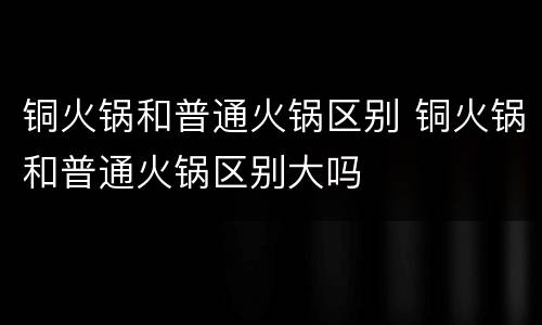 铜火锅和普通火锅区别 铜火锅和普通火锅区别大吗