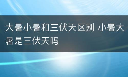 大暑小暑和三伏天区别 小暑大暑是三伏天吗